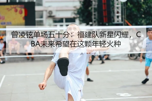 曾凌铉单场五十分：福建队新星闪耀，CBA未来希望在这颗年轻火种