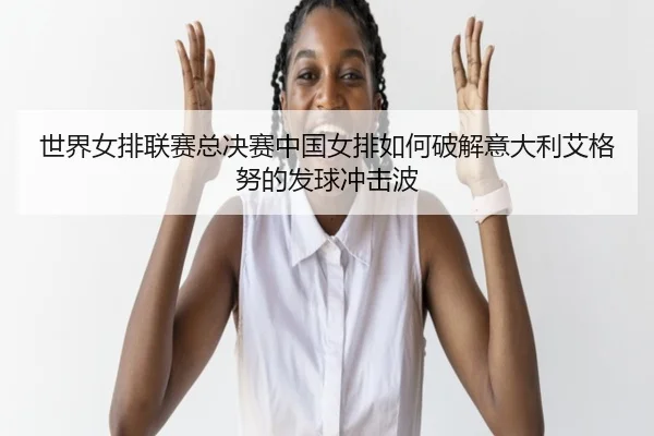 世界女排联赛总决赛中国女排如何破解意大利艾格努的发球冲击波