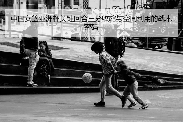 中国女篮亚洲杯关键回合三分收缩与空间利用的战术密码